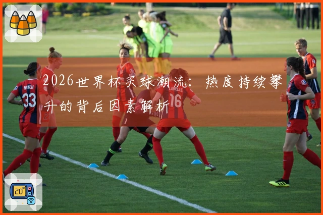 2026世界杯买球潮流：热度持续攀升的背后因素解析