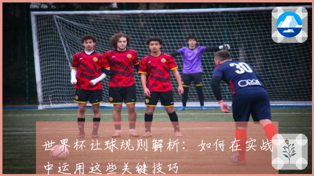 世界杯让球规则解析：如何在实战中运用这些关键技巧